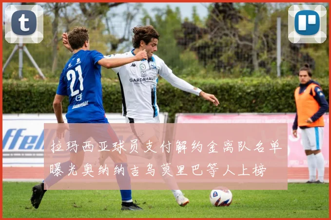 拉玛西亚球员支付解约金离队名单曝光奥纳纳吉乌莫里巴等人上榜