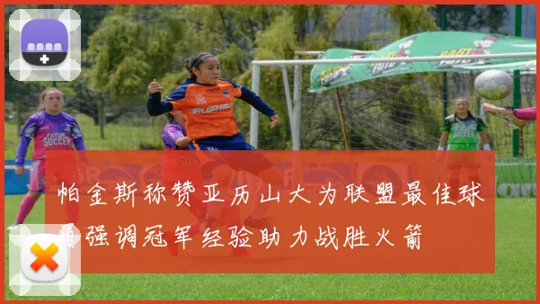 帕金斯称赞亚历山大为联盟最佳球员强调冠军经验助力战胜火箭