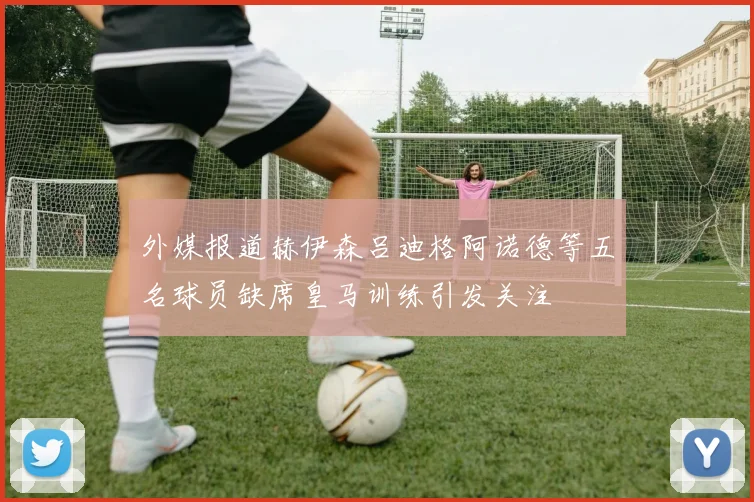 外媒报道赫伊森吕迪格阿诺德等五名球员缺席皇马训练引发关注
