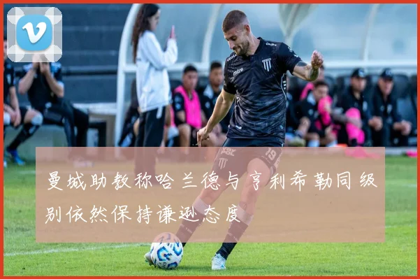 曼城助教称哈兰德与亨利希勒同级别依然保持谦逊态度