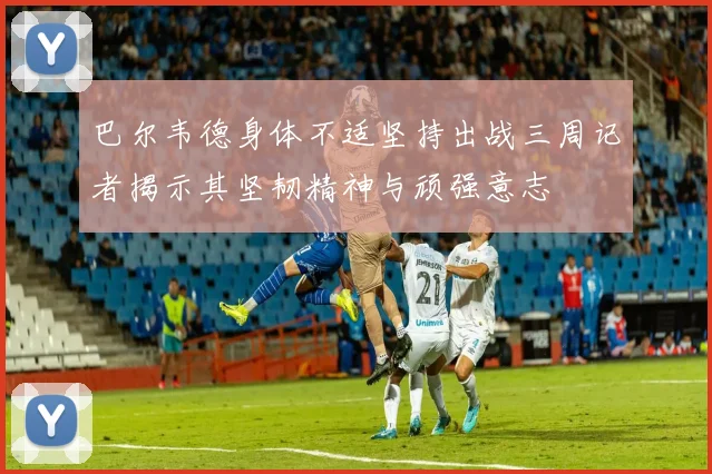 巴尔韦德身体不适坚持出战三周记者揭示其坚韧精神与顽强意志