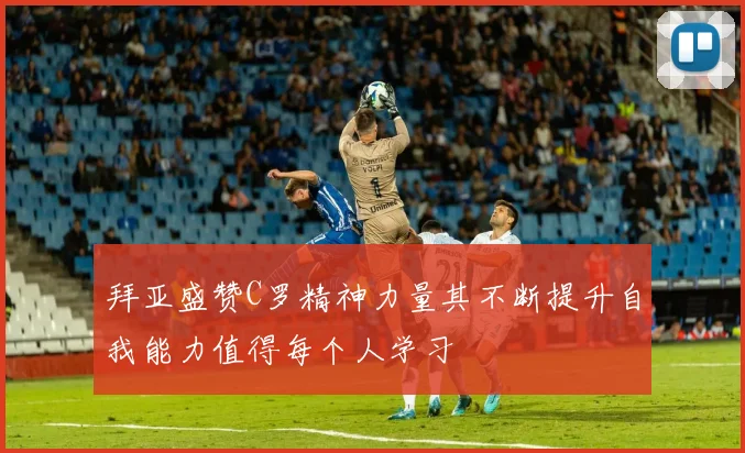 拜亚盛赞C罗精神力量其不断提升自我能力值得每个人学习