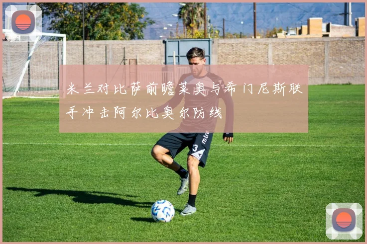 米兰对比萨前瞻莱奥与希门尼斯联手冲击阿尔比奥尔防线