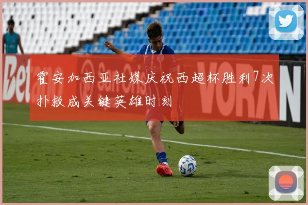 霍安加西亚社媒庆祝西超杯胜利7次扑救成关键英雄时刻