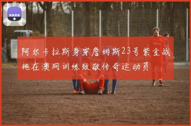 阿尔卡拉斯身穿詹姆斯23号紫金战袍在澳网训练致敬传奇运动员