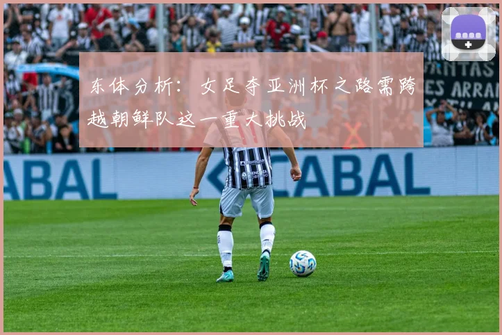 东体分析：女足夺亚洲杯之路需跨越朝鲜队这一重大挑战