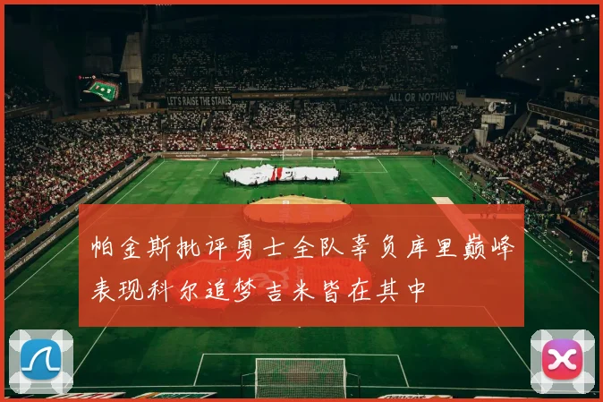 帕金斯批评勇士全队辜负库里巅峰表现科尔追梦吉米皆在其中