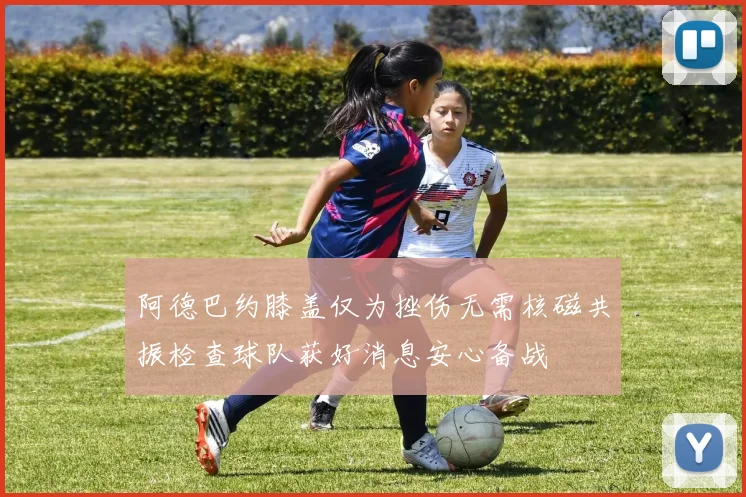 阿德巴约膝盖仅为挫伤无需核磁共振检查球队获好消息安心备战