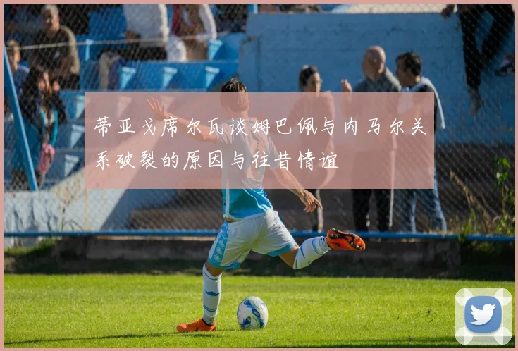 蒂亚戈席尔瓦谈姆巴佩与内马尔关系破裂的原因与往昔情谊