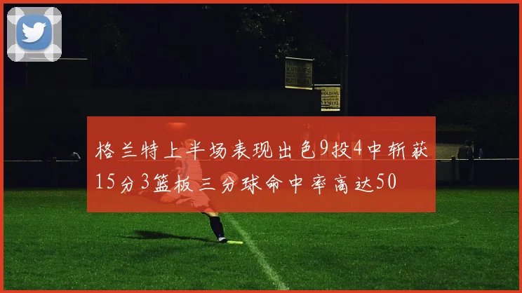 格兰特上半场表现出色9投4中斩获15分3篮板三分球命中率高达50