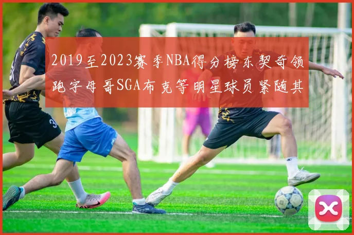 2019至2023赛季NBA得分榜东契奇领跑字母哥SGA布克等明星球员紧随其后