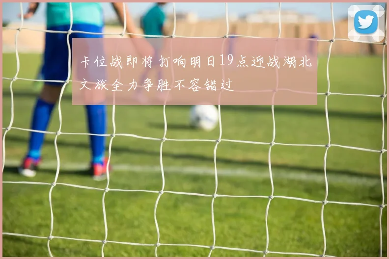 卡位战即将打响明日19点迎战湖北文旅全力争胜不容错过