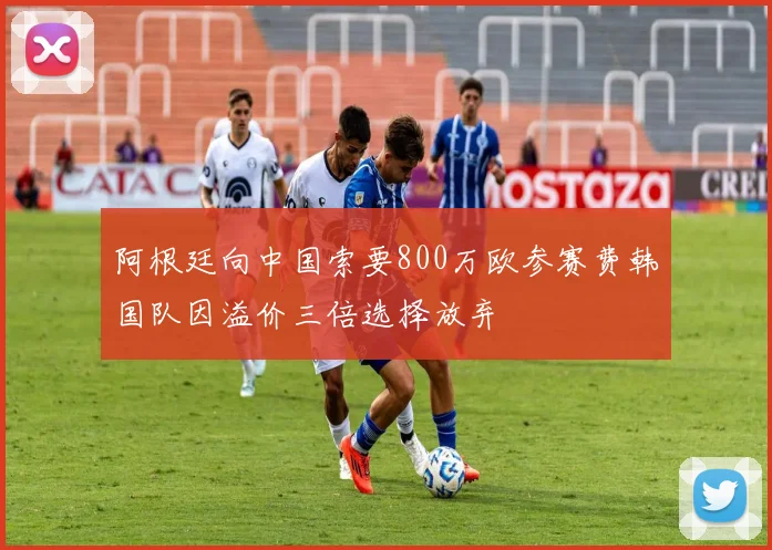阿根廷向中国索要800万欧参赛费韩国队因溢价三倍选择放弃