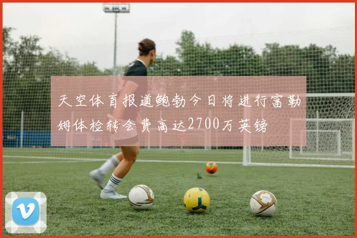 天空体育报道鲍勃今日将进行富勒姆体检转会费高达2700万英镑