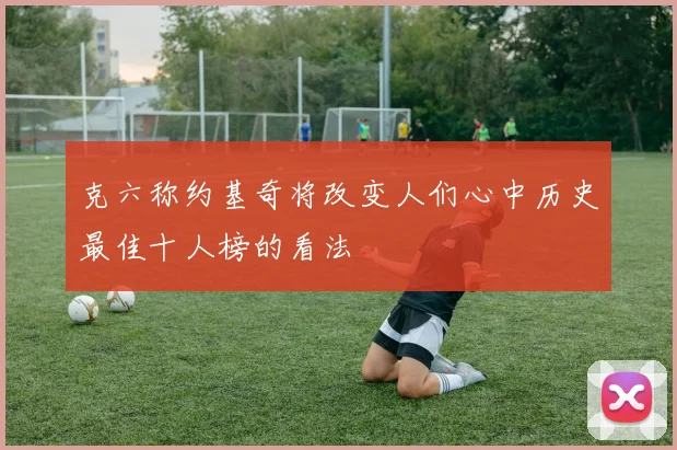 克六称约基奇将改变人们心中历史最佳十人榜的看法