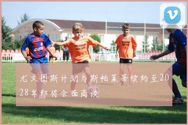 尤文图斯计划与斯帕莱蒂续约至2028年即将会面商谈