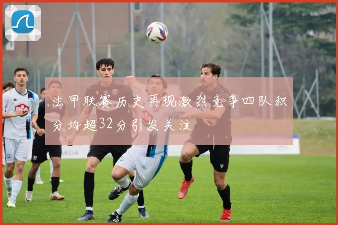 法甲联赛历史再现激烈竞争四队积分均超32分引发关注