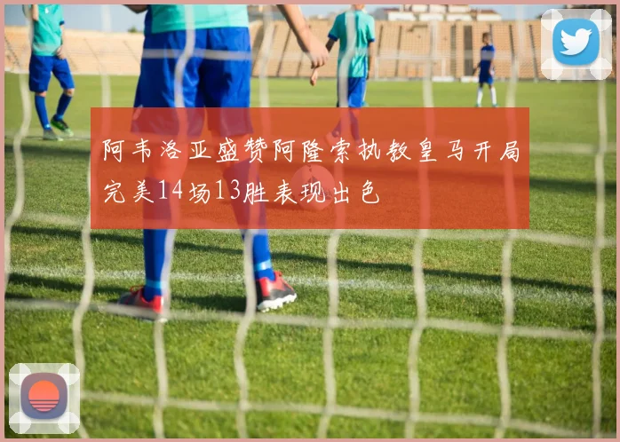 阿韦洛亚盛赞阿隆索执教皇马开局完美14场13胜表现出色