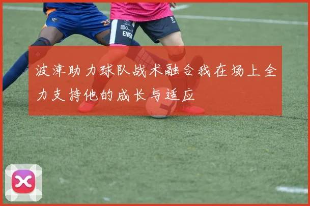 波津助力球队战术融合我在场上全力支持他的成长与适应