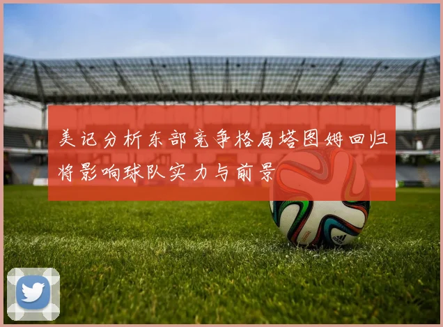 美记分析东部竞争格局塔图姆回归将影响球队实力与前景