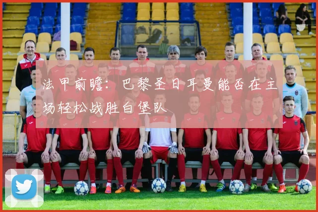 法甲前瞻：巴黎圣日耳曼能否在主场轻松战胜白堡队