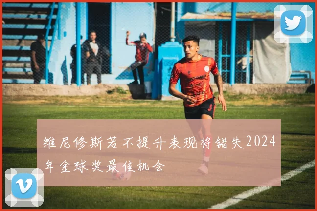 维尼修斯若不提升表现将错失2024年金球奖最佳机会