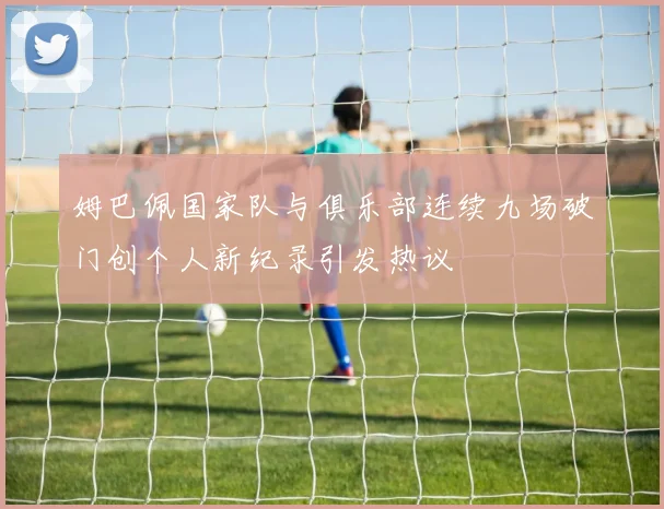 姆巴佩国家队与俱乐部连续九场破门创个人新纪录引发热议
