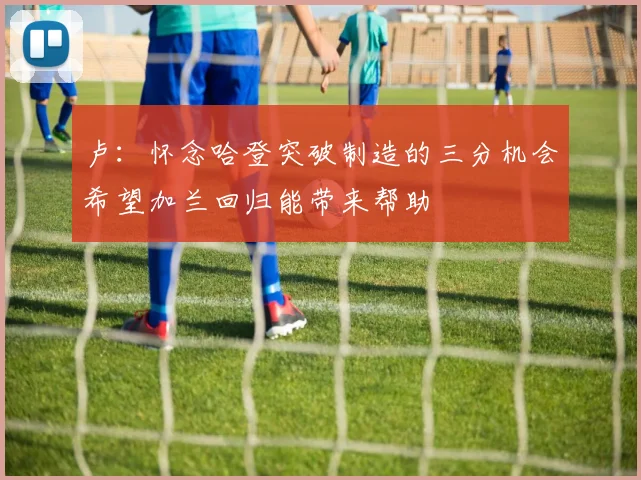 卢：怀念哈登突破制造的三分机会希望加兰回归能带来帮助