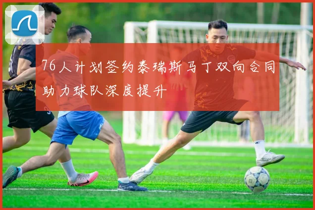 76人计划签约泰瑞斯马丁双向合同助力球队深度提升