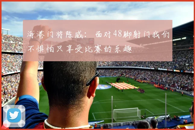 海港门将陈威：面对48脚射门我们不惧怕只享受比赛的乐趣
