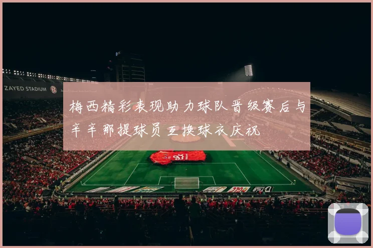梅西精彩表现助力球队晋级赛后与辛辛那提球员互换球衣庆祝