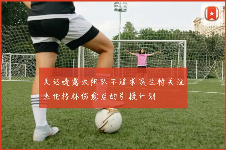 美记透露太阳队不追求莫兰特关注杰伦格林伤愈后的引援计划